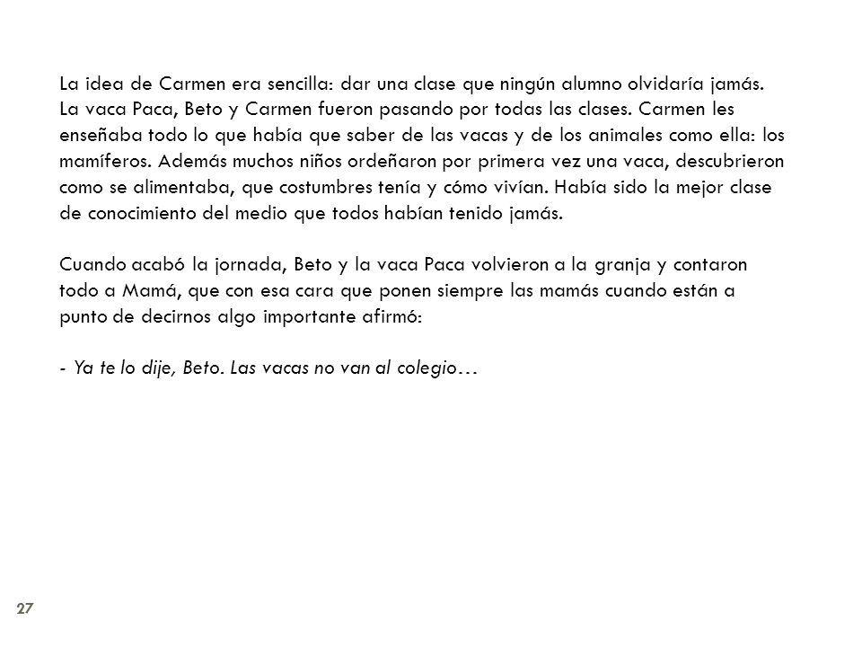 La idea de Carmen era sencilla: dar una clase que ningún alumno olvidaría jamás. La vaca Paca, Beto y Carmen fueron pasando por todas las clases. Carmen les enseñaba todo lo que había que saber de las vacas y de los animales como ella: los mamíferos. Además muchos niños ordeñaron por primera vez una vaca, descubrieron como se alimentaba, que costumbres tenía y cómo vivían. Había sido la mejor clase de conocimiento del medio que todos habían tenido jamás.