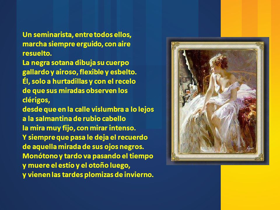 Un seminarista, entre todos ellos, marcha siempre erguido, con aire resuelto. La negra sotana dibuja su cuerpo gallardo y airoso, flexible y esbelto. Él, solo a hurtadillas y con el recelo de que sus miradas observen los clérigos, desde que en la calle vislumbra a lo lejos a la salmantina de rubio cabello la mira muy fijo, con mirar intenso. Y siempre que pasa le deja el recuerdo de aquella mirada de sus ojos negros. Monótono y tardo va pasando el tiempo y muere el estío y el otoño luego, y vienen las tardes plomizas de invierno.