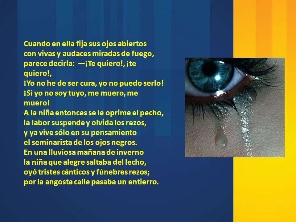 Cuando en ella fija sus ojos abiertos con vivas y audaces miradas de fuego, parece decirla: —¡Te quiero!, ¡te quiero!, ¡Yo no he de ser cura, yo no puedo serlo! ¡Si yo no soy tuyo, me muero, me muero! A la niña entonces se le oprime el pecho, la labor suspende y olvida los rezos, y ya vive sólo en su pensamiento el seminarista de los ojos negros.