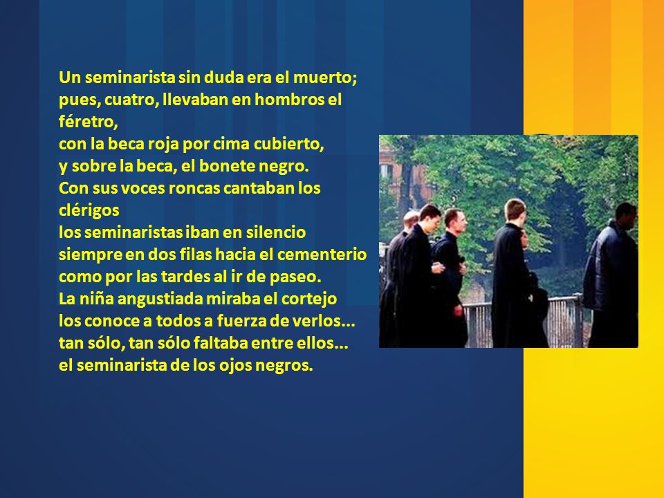 Un seminarista sin duda era el muerto; pues, cuatro, llevaban en hombros el féretro, con la beca roja por cima cubierto, y sobre la beca, el bonete negro. Con sus voces roncas cantaban los clérigos los seminaristas iban en silencio siempre en dos filas hacia el cementerio como por las tardes al ir de paseo.