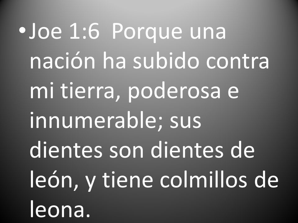 Joe 1:6 Porque una nación ha subido contra mi tierra, poderosa e innumerable; sus dientes son dientes de león, y tiene colmillos de leona.
