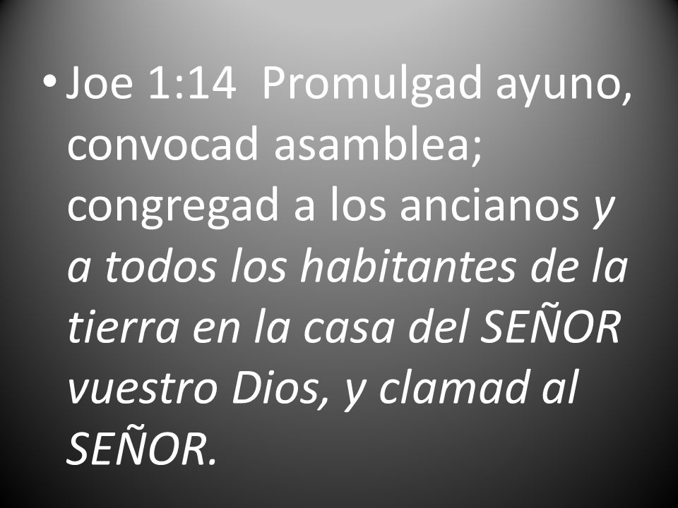 Joe 1:14 Promulgad ayuno, convocad asamblea; congregad a los ancianos y a todos los habitantes de la tierra en la casa del SEÑOR vuestro Dios, y clamad al SEÑOR.
