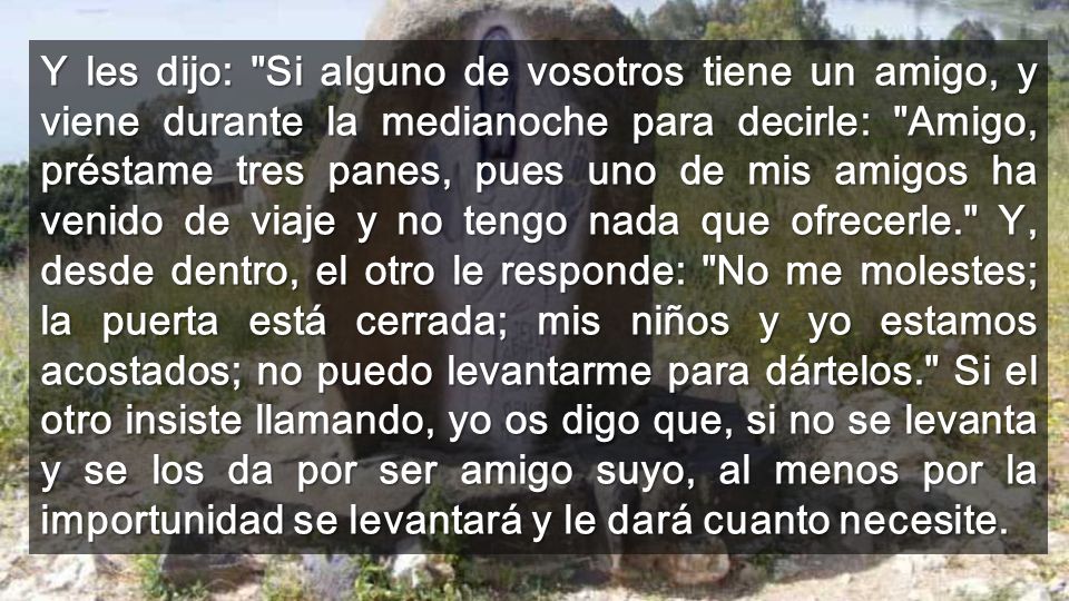 Y les dijo: Si alguno de vosotros tiene un amigo, y viene durante la medianoche para decirle: Amigo, préstame tres panes, pues uno de mis amigos ha venido de viaje y no tengo nada que ofrecerle. Y, desde dentro, el otro le responde: No me molestes; la puerta está cerrada; mis niños y yo estamos acostados; no puedo levantarme para dártelos. Si el otro insiste llamando, yo os digo que, si no se levanta y se los da por ser amigo suyo, al menos por la importunidad se levantará y le dará cuanto necesite.