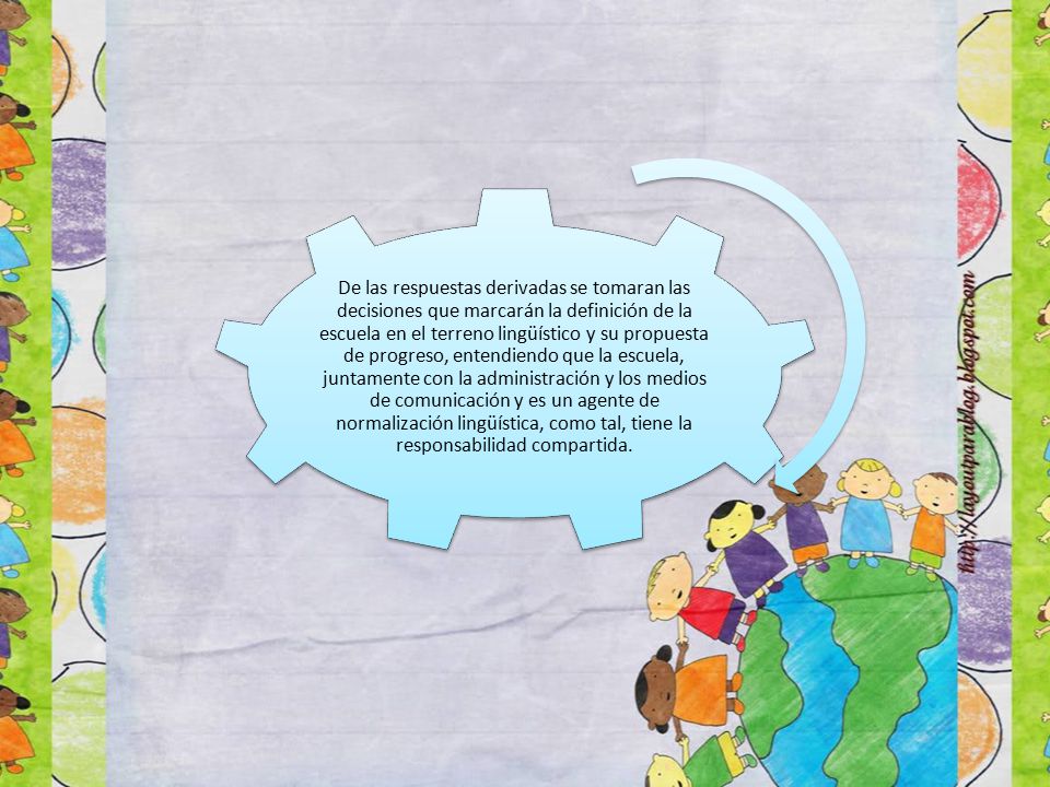 De las respuestas derivadas se tomaran las decisiones que marcarán la definición de la escuela en el terreno lingüístico y su propuesta de progreso, entendiendo que la escuela, juntamente con la administración y los medios de comunicación y es un agente de normalización lingüística, como tal, tiene la responsabilidad compartida.