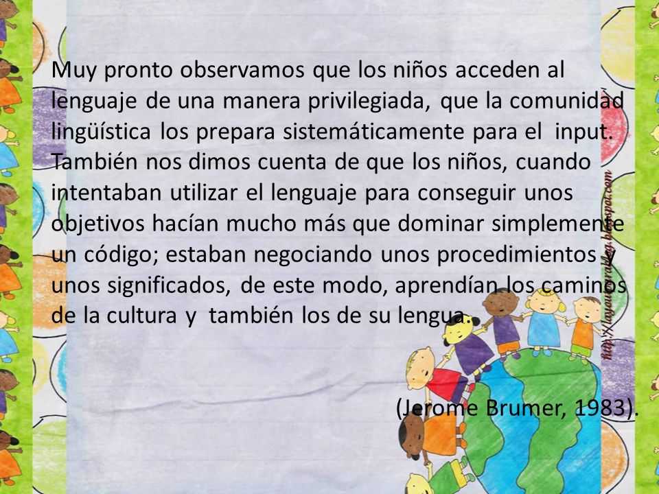 Muy pronto observamos que los niños acceden al lenguaje de una manera privilegiada, que la comunidad lingüística los prepara sistemáticamente para el input. También nos dimos cuenta de que los niños, cuando intentaban utilizar el lenguaje para conseguir unos objetivos hacían mucho más que dominar simplemente un código; estaban negociando unos procedimientos y unos significados, de este modo, aprendían los caminos de la cultura y también los de su lengua.