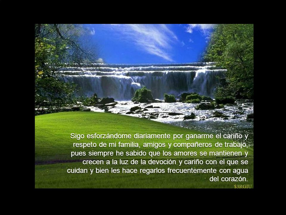 Sigo esforzándome diariamente por ganarme el cariño y respeto de mi familia, amigos y compañeros de trabajo, pues siempre he sabido que los amores se mantienen y crecen a la luz de la devoción y cariño con el que se cuidan y bien les hace regarlos frecuentemente con agua del corazón.