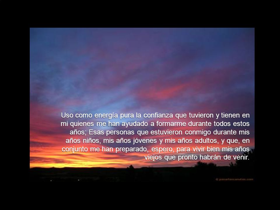 Uso como energía pura la confianza que tuvieron y tienen en mi quienes me han ayudado a formarme durante todos estos años; Esas personas que estuvieron conmigo durante mis años niños, mis años jóvenes y mis años adultos, y que, en conjunto me han preparado, espero, para vivir bien mis años viejos que pronto habrán de venir.