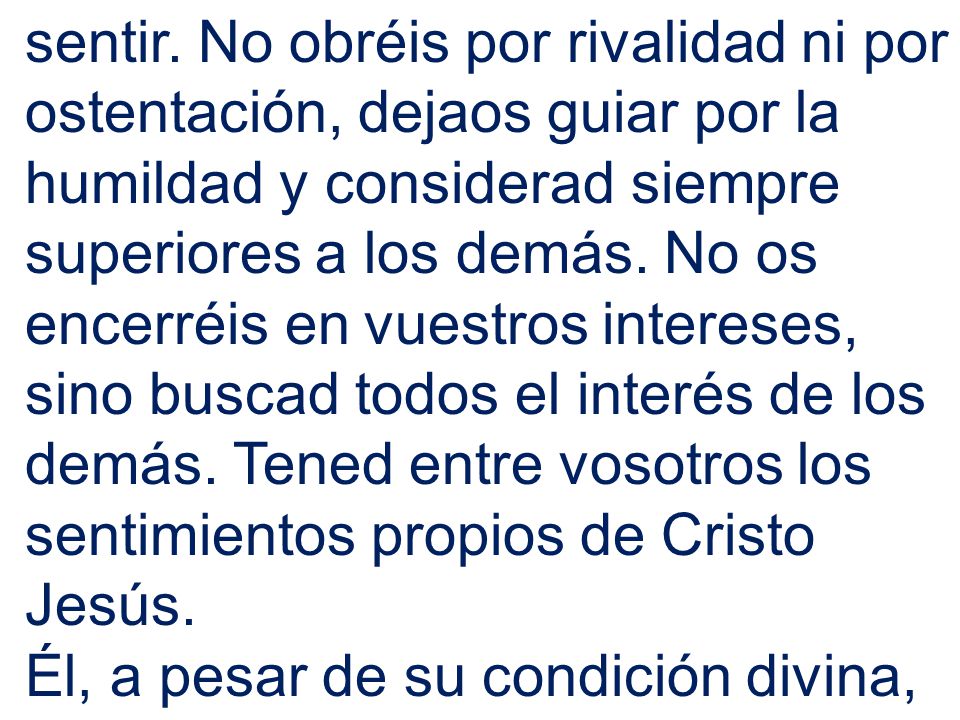 sentir. No obréis por rivalidad ni por ostentación, dejaos guiar por la humildad y considerad siempre superiores a los demás. No os encerréis en vuestros intereses, sino buscad todos el interés de los demás. Tened entre vosotros los sentimientos propios de Cristo Jesús.