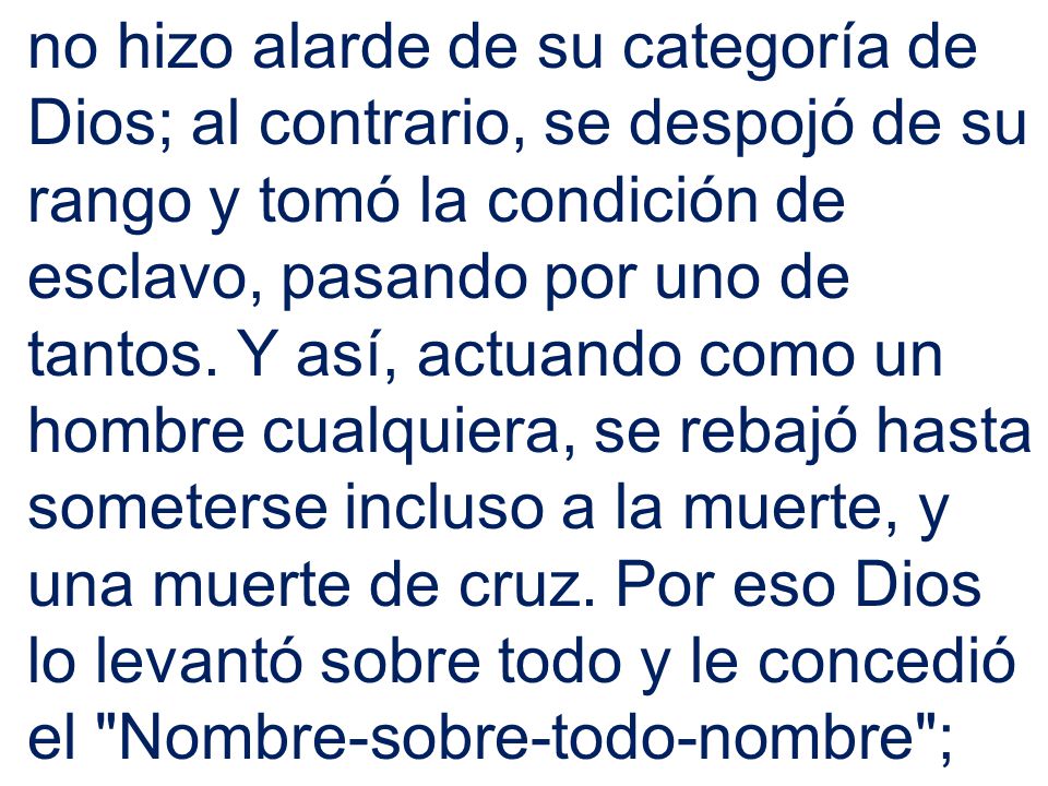 no hizo alarde de su categoría de Dios; al contrario, se despojó de su rango y tomó la condición de esclavo, pasando por uno de tantos.