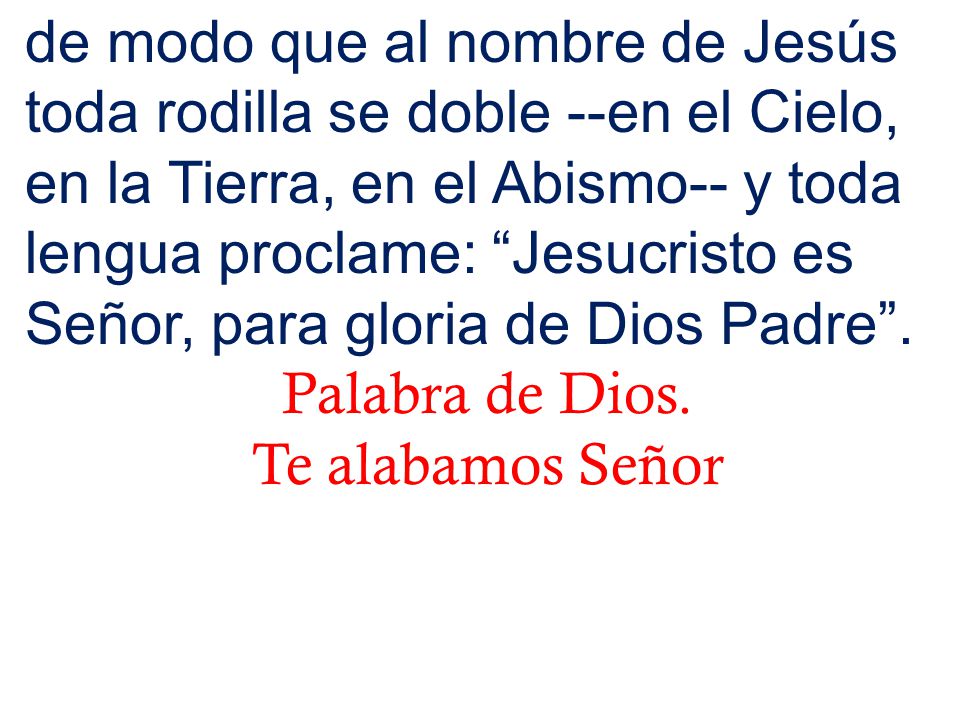 de modo que al nombre de Jesús toda rodilla se doble --en el Cielo, en la Tierra, en el Abismo-- y toda lengua proclame: Jesucristo es Señor, para gloria de Dios Padre .