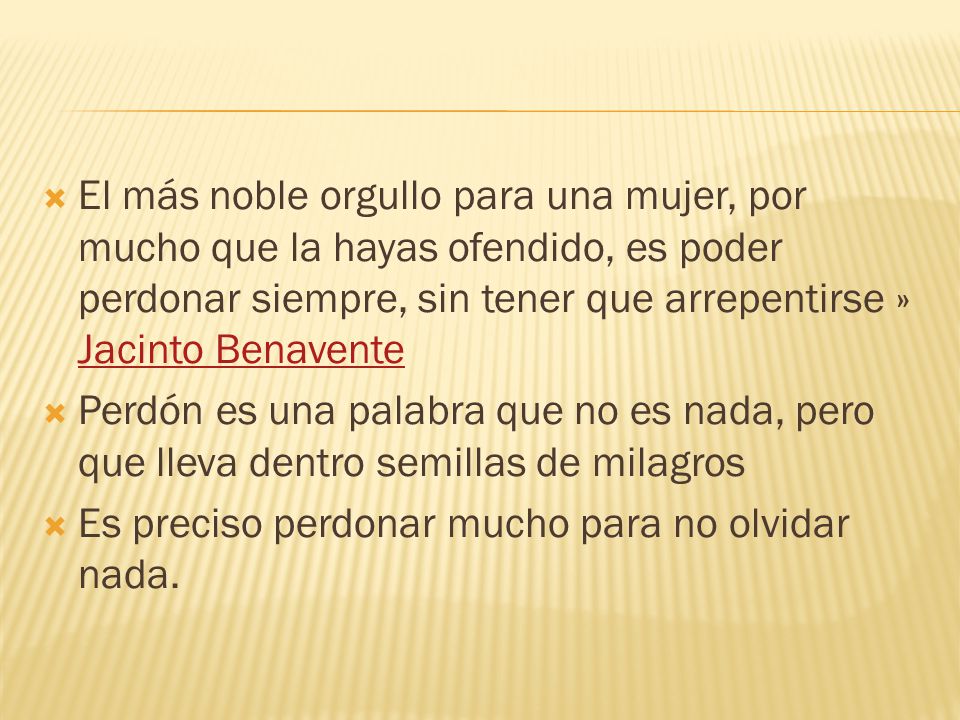 El más noble orgullo para una mujer, por mucho que la hayas ofendido, es poder perdonar siempre, sin tener que arrepentirse » Jacinto Benavente
