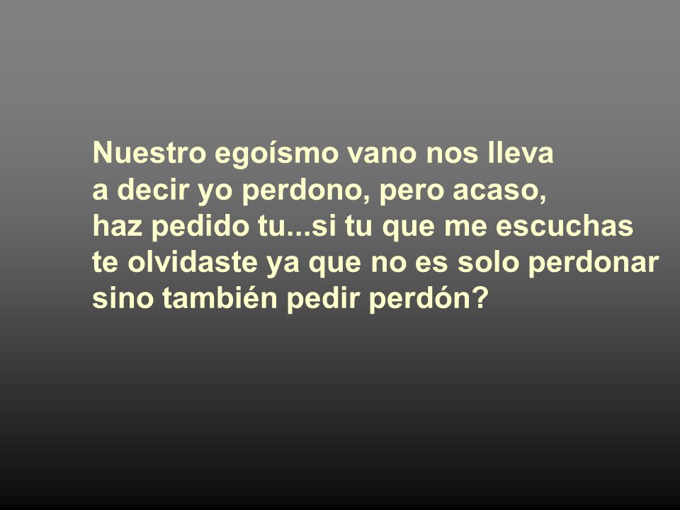 Nuestro egoísmo vano nos lleva a decir yo perdono, pero acaso, haz pedido tu...si tu que me escuchas te olvidaste ya que no es solo perdonar sino también pedir perdón