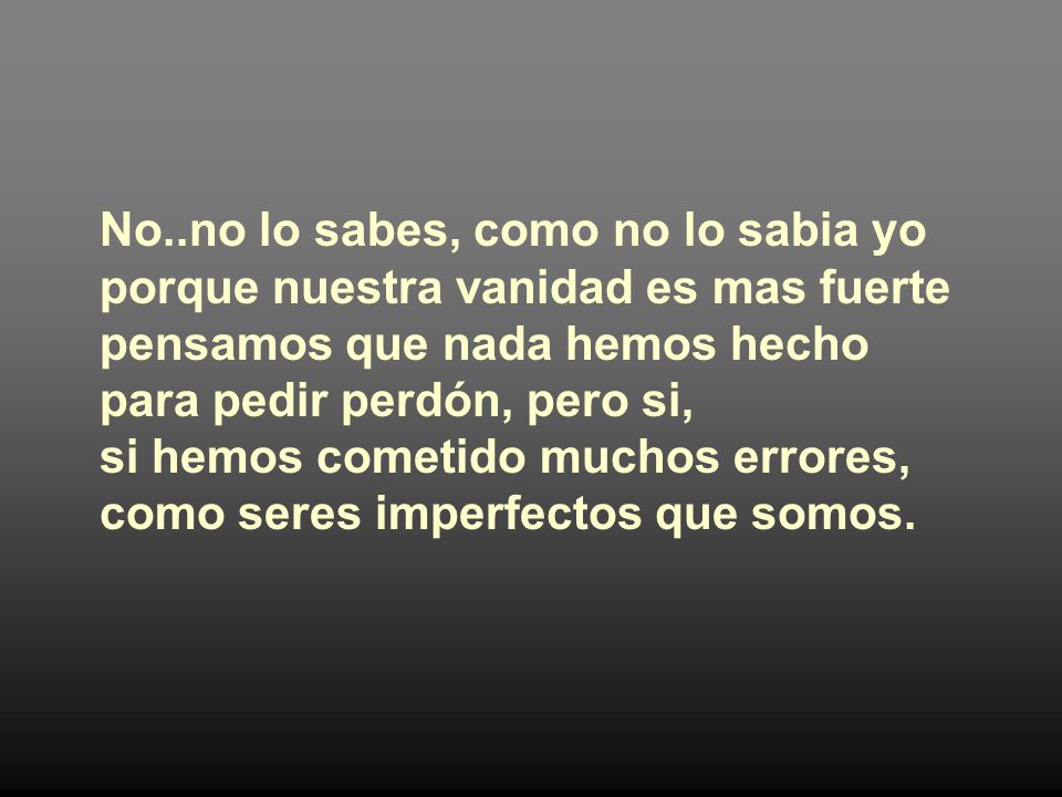No..no lo sabes, como no lo sabia yo porque nuestra vanidad es mas fuerte pensamos que nada hemos hecho para pedir perdón, pero si, si hemos cometido muchos errores, como seres imperfectos que somos.