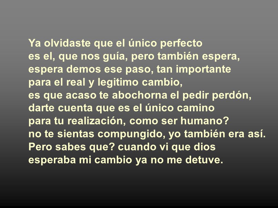 Ya olvidaste que el único perfecto es el, que nos guía, pero también espera, espera demos ese paso, tan importante para el real y legitimo cambio, es que acaso te abochorna el pedir perdón, darte cuenta que es el único camino para tu realización, como ser humano.