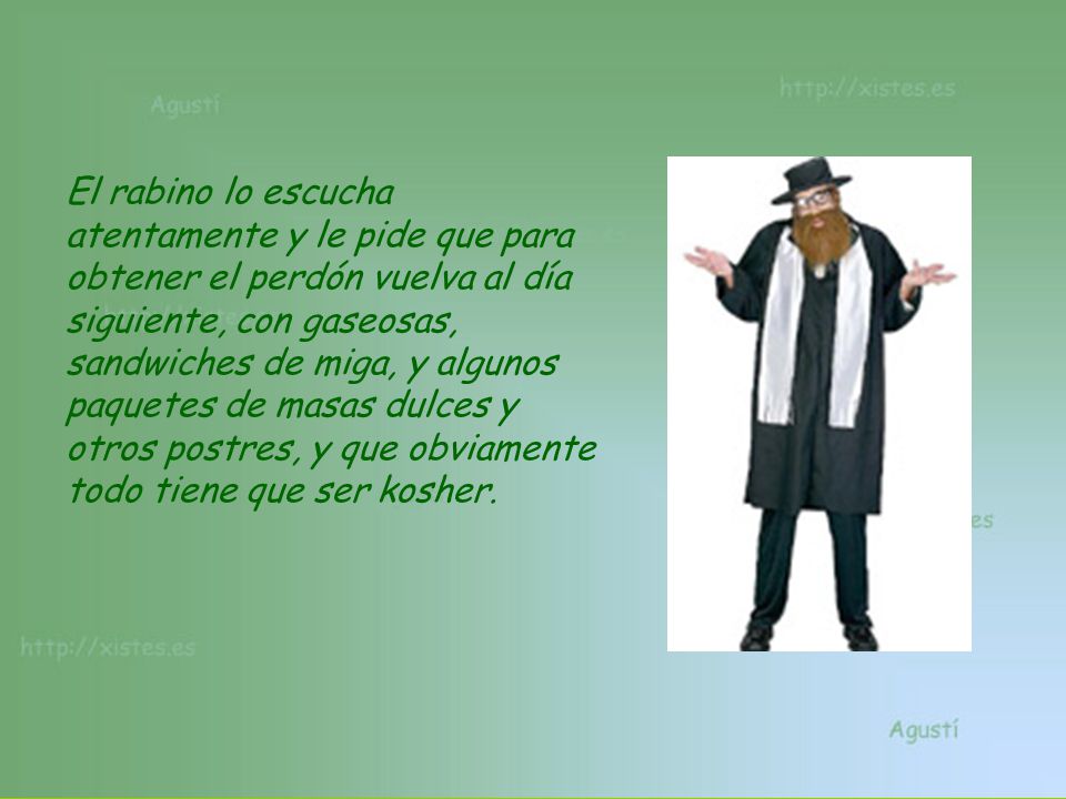 El rabino lo escucha atentamente y le pide que para obtener el perdón vuelva al día siguiente, con gaseosas, sandwiches de miga, y algunos paquetes de masas dulces y otros postres, y que obviamente todo tiene que ser kosher.