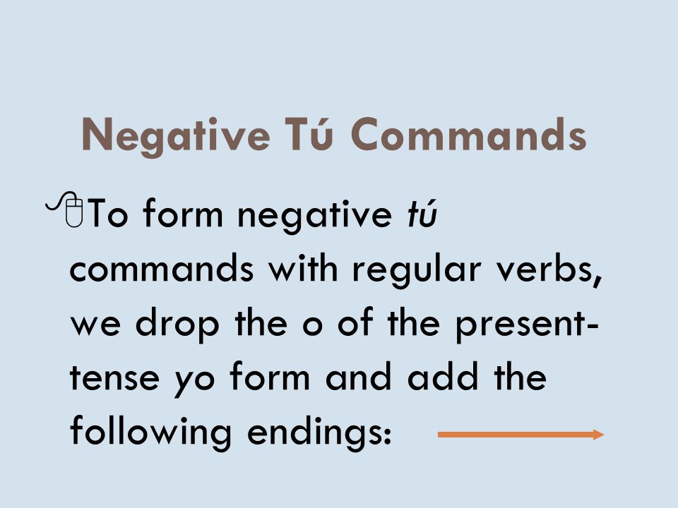 Negative Tú Commands To form negative tú commands with regular verbs, we drop the o of the present-tense yo form and add the following endings: