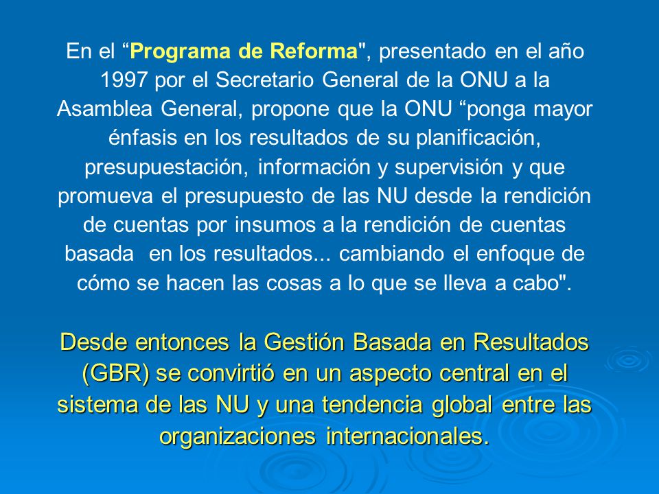 En el Programa de Reforma , presentado en el año 1997 por el Secretario General de la ONU a la Asamblea General, propone que la ONU ponga mayor énfasis en los resultados de su planificación, presupuestación, información y supervisión y que promueva el presupuesto de las NU desde la rendición de cuentas por insumos a la rendición de cuentas basada en los resultados... cambiando el enfoque de cómo se hacen las cosas a lo que se lleva a cabo .