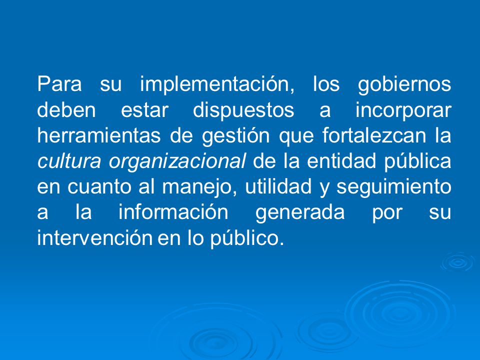 Para su implementación, los gobiernos deben estar dispuestos a incorporar herramientas de gestión que fortalezcan la cultura organizacional de la entidad pública en cuanto al manejo, utilidad y seguimiento a la información generada por su intervención en lo público.