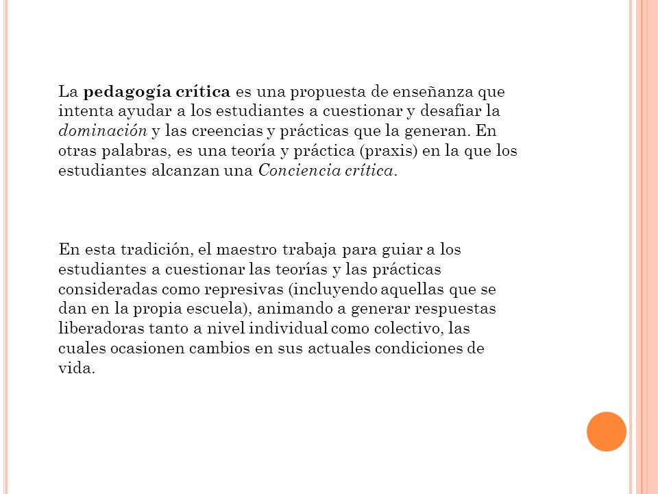La pedagogía crítica es una propuesta de enseñanza que intenta ayudar a los estudiantes a cuestionar y desafiar la dominación y las creencias y prácticas que la generan. En otras palabras, es una teoría y práctica (praxis) en la que los estudiantes alcanzan una Conciencia crítica.