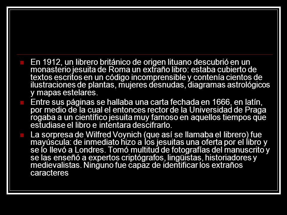 En 1912, un librero británico de origen lituano descubrió en un monasterio jesuita de Roma un extraño libro: estaba cubierto de textos escritos en un código incomprensible y contenía cientos de ilustraciones de plantas, mujeres desnudas, diagramas astrológicos y mapas estelares.