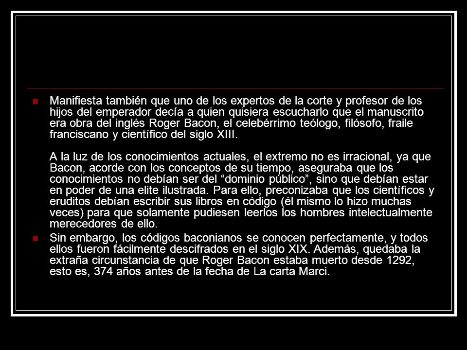 Manifiesta también que uno de los expertos de la corte y profesor de los hijos del emperador decía a quien quisiera escucharlo que el manuscrito era obra del inglés Roger Bacon, el celebérrimo teólogo, filósofo, fraile franciscano y científico del siglo XIII. A la luz de los conocimientos actuales, el extremo no es irracional, ya que Bacon, acorde con los conceptos de su tiempo, aseguraba que los conocimientos no debían ser del dominio público , sino que debían estar en poder de una elite ilustrada. Para ello, preconizaba que los científicos y eruditos debían escribir sus libros en código (él mismo lo hizo muchas veces) para que solamente pudiesen leerlos los hombres intelectualmente merecedores de ello.