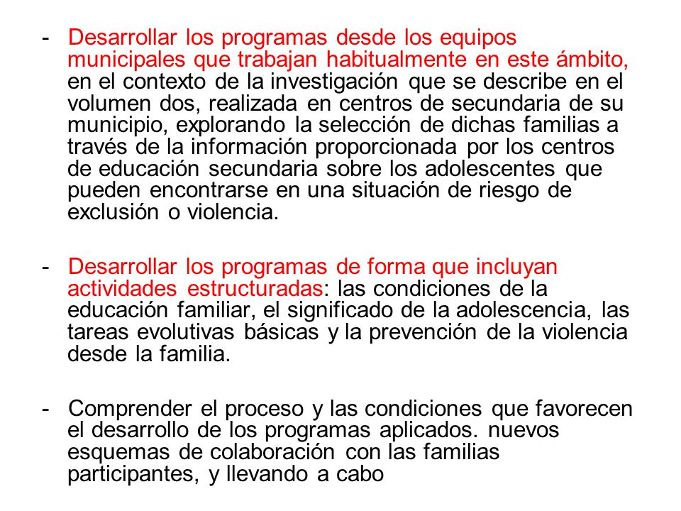 - Desarrollar los programas desde los equipos municipales que trabajan habitualmente en este ámbito, en el contexto de la investigación que se describe en el volumen dos, realizada en centros de secundaria de su municipio, explorando la selección de dichas familias a través de la información proporcionada por los centros de educación secundaria sobre los adolescentes que pueden encontrarse en una situación de riesgo de exclusión o violencia.
