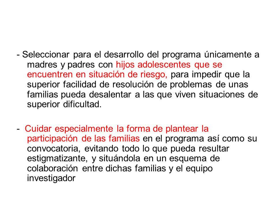 - Seleccionar para el desarrollo del programa únicamente a madres y padres con hijos adolescentes que se encuentren en situación de riesgo, para impedir que la superior facilidad de resolución de problemas de unas familias pueda desalentar a las que viven situaciones de superior dificultad.