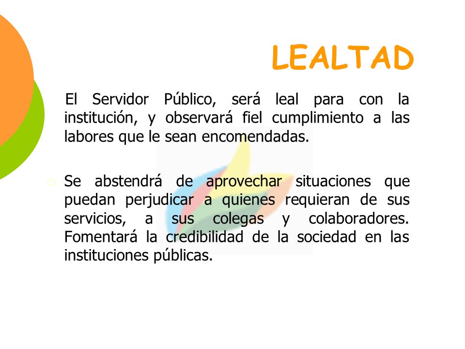 LEALTAD El Servidor Público, será leal para con la institución, y observará fiel cumplimiento a las labores que le sean encomendadas.