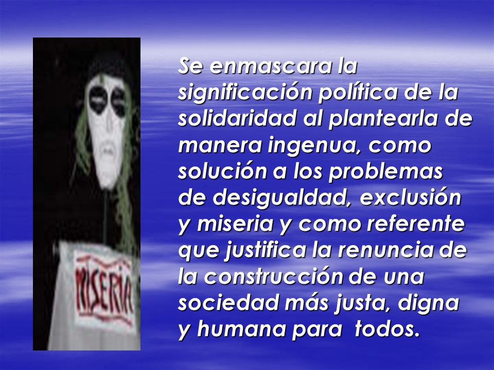 Se enmascara la significación política de la solidaridad al plantearla de manera ingenua, como solución a los problemas de desigualdad, exclusión y miseria y como referente que justifica la renuncia de la construcción de una sociedad más justa, digna y humana para todos.