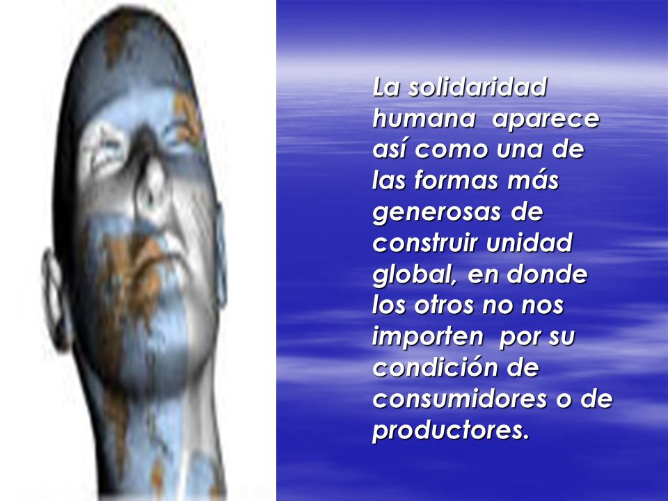 La solidaridad humana aparece así como una de las formas más generosas de construir unidad global, en donde los otros no nos importen por su condición de consumidores o de productores.