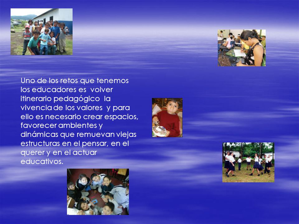 Uno de los retos que tenemos los educadores es volver itinerario pedagógico la vivencia de los valores y para ello es necesario crear espacios, favorecer ambientes y dinámicas que remuevan viejas estructuras en el pensar, en el querer y en el actuar educativos.