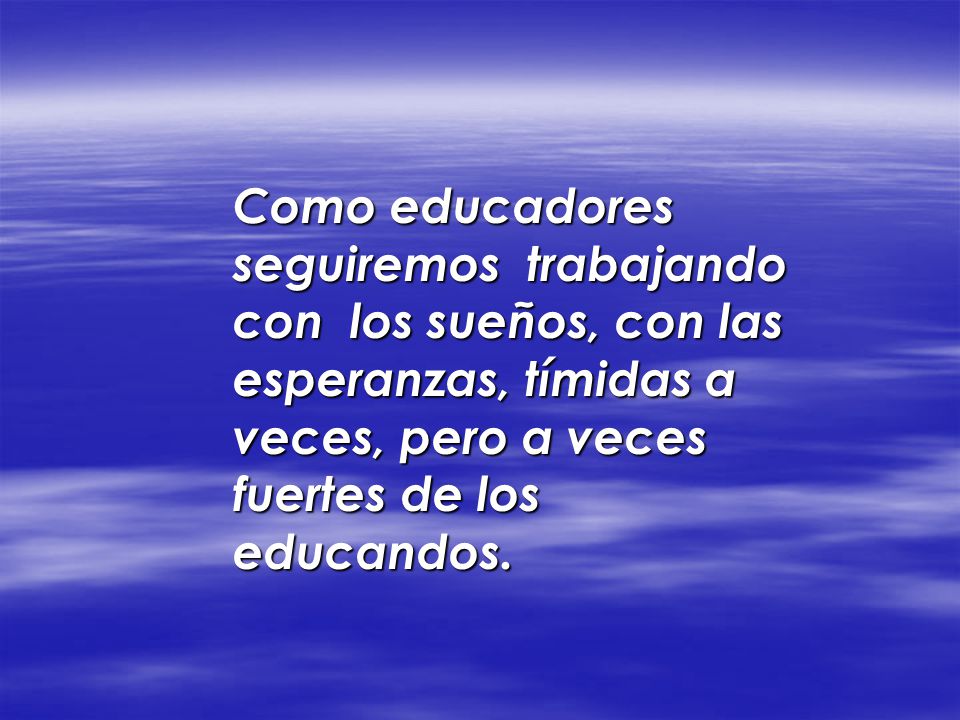 Como educadores seguiremos trabajando con los sueños, con las esperanzas, tímidas a veces, pero a veces fuertes de los educandos.