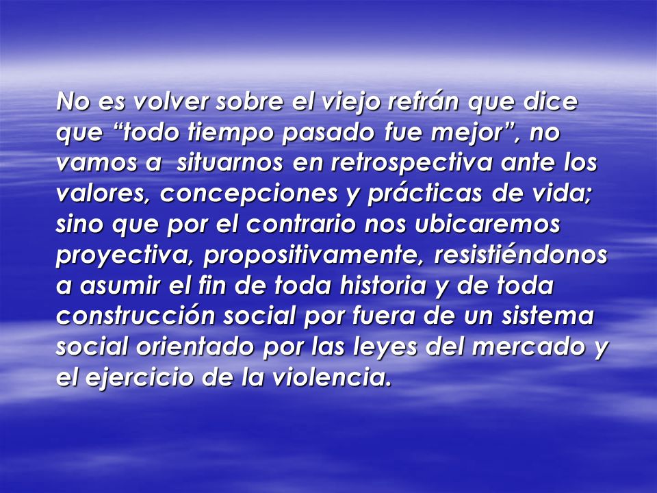 No es volver sobre el viejo refrán que dice que todo tiempo pasado fue mejor , no vamos a situarnos en retrospectiva ante los valores, concepciones y prácticas de vida; sino que por el contrario nos ubicaremos proyectiva, propositivamente, resistiéndonos a asumir el fin de toda historia y de toda construcción social por fuera de un sistema social orientado por las leyes del mercado y el ejercicio de la violencia.
