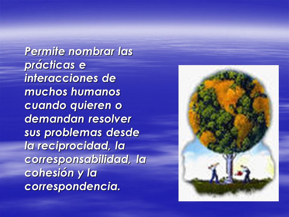 Permite nombrar las prácticas e interacciones de muchos humanos cuando quieren o demandan resolver sus problemas desde la reciprocidad, la corresponsabilidad, la cohesión y la correspondencia.