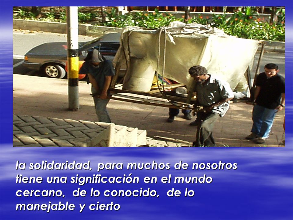 la solidaridad, para muchos de nosotros tiene una significación en el mundo cercano, de lo conocido, de lo manejable y cierto