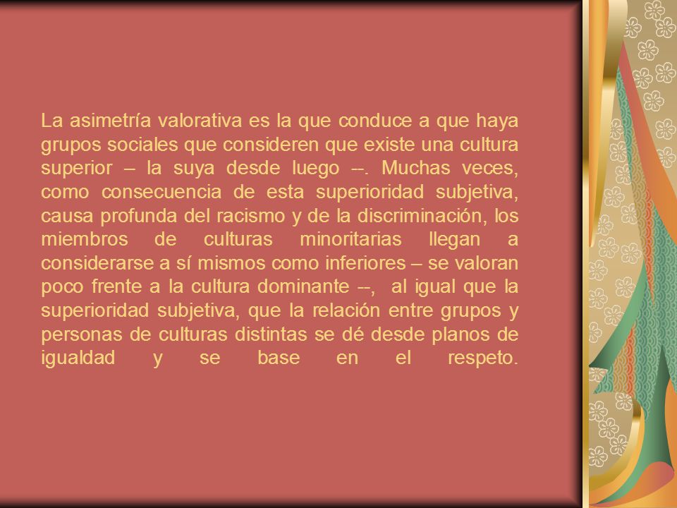 La asimetría valorativa es la que conduce a que haya grupos sociales que consideren que existe una cultura superior – la suya desde luego --.
