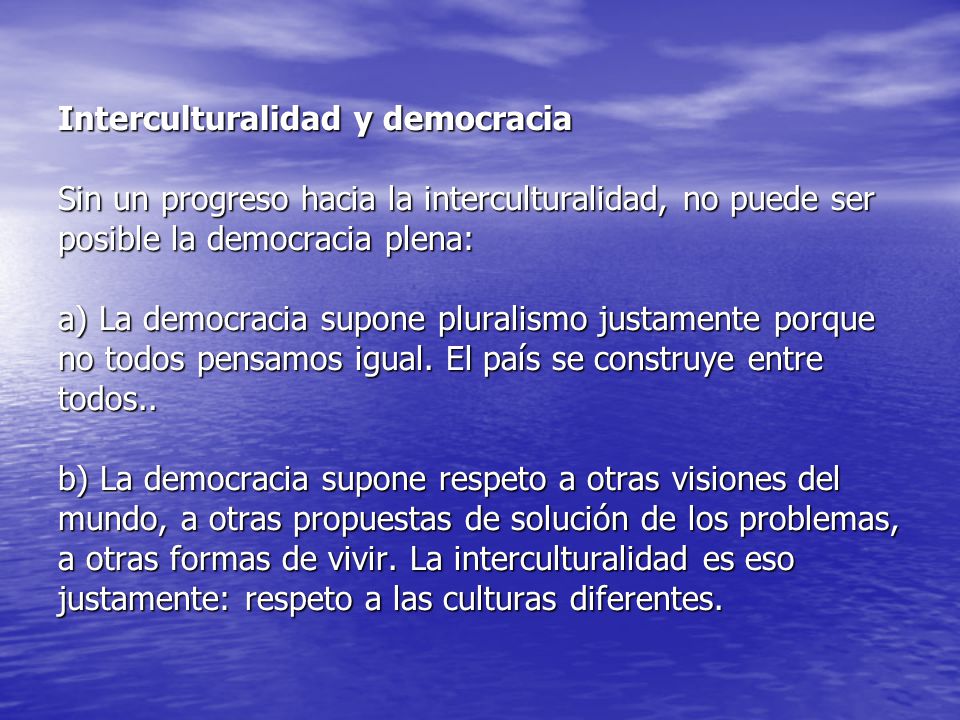 Interculturalidad y democracia Sin un progreso hacia la interculturalidad, no puede ser posible la democracia plena: a) La democracia supone pluralismo justamente porque no todos pensamos igual.