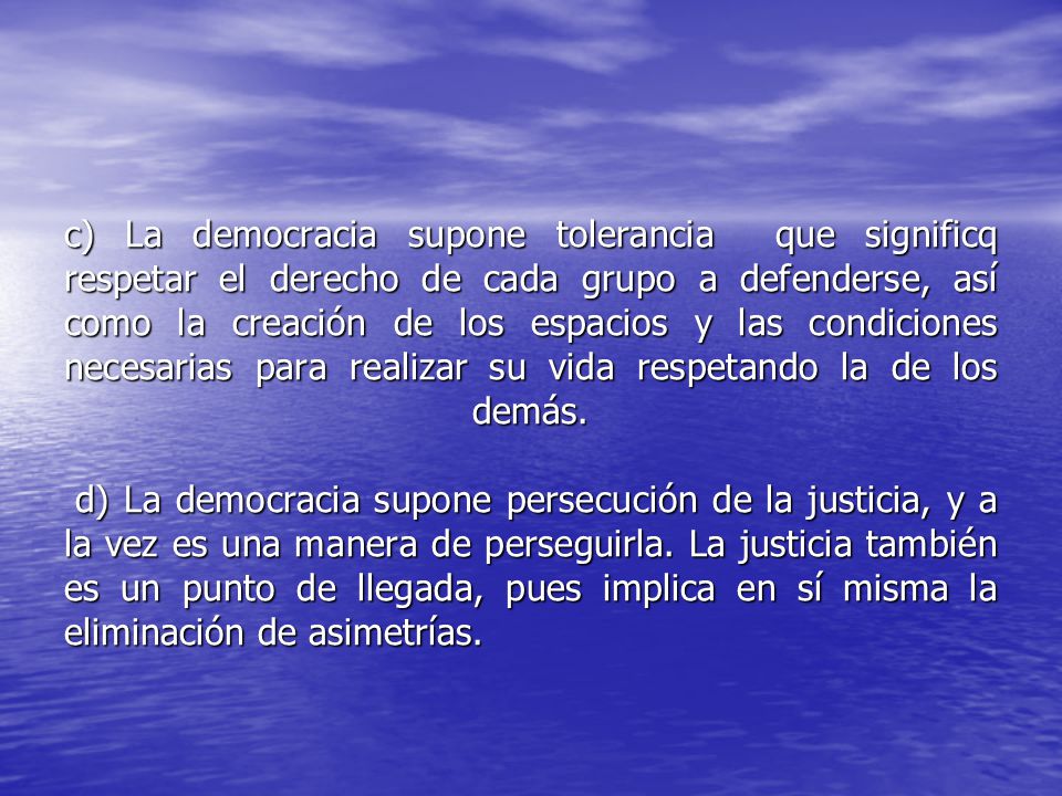 c) La democracia supone tolerancia que significq respetar el derecho de cada grupo a defenderse, así como la creación de los espacios y las condiciones necesarias para realizar su vida respetando la de los demás.