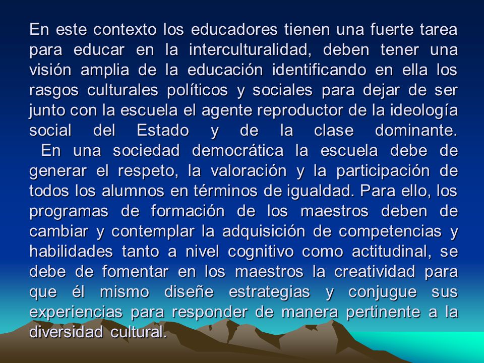 En este contexto los educadores tienen una fuerte tarea para educar en la interculturalidad, deben tener una visión amplia de la educación identificando en ella los rasgos culturales políticos y sociales para dejar de ser junto con la escuela el agente reproductor de la ideología social del Estado y de la clase dominante.