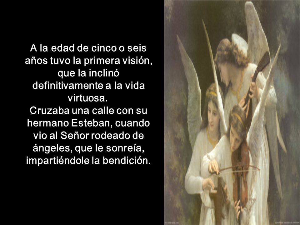 A la edad de cinco o seis años tuvo la primera visión, que la inclinó definitivamente a la vida virtuosa. Cruzaba una calle con su hermano Esteban, cuando vio al Señor rodeado de ángeles, que le sonreía, impartiéndole la bendición.