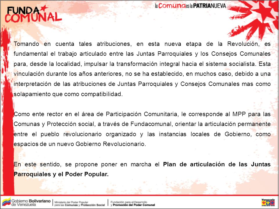Tomando en cuenta tales atribuciones, en esta nueva etapa de la Revolución, es fundamental el trabajo articulado entre las Juntas Parroquiales y los Consejos Comunales para, desde la localidad, impulsar la transformación integral hacia el sistema socialista. Esta vinculación durante los años anteriores, no se ha establecido, en muchos caso, debido a una interpretación de las atribuciones de Juntas Parroquiales y Consejos Comunales mas como solapamiento que como compatibilidad.