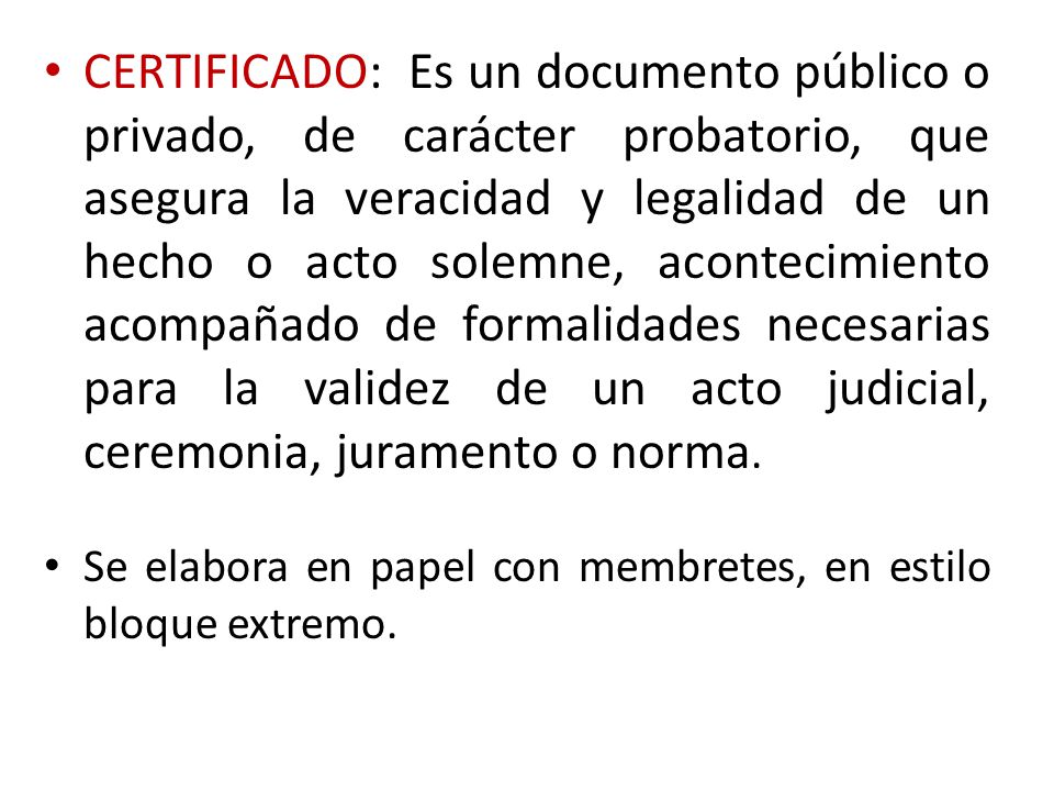 CERTIFICADO: Es un documento público o privado, de carácter probatorio, que asegura la veracidad y legalidad de un hecho o acto solemne, acontecimiento acompañado de formalidades necesarias para la validez de un acto judicial, ceremonia, juramento o norma.