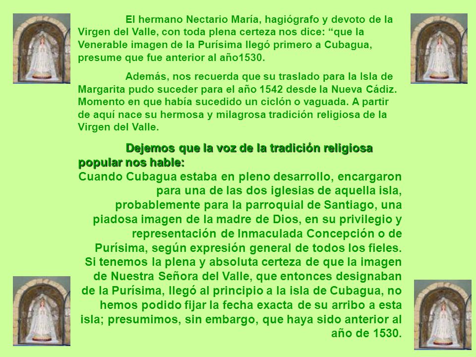 El hermano Nectario María, hagiógrafo y devoto de la Virgen del Valle, con toda plena certeza nos dice: que la Venerable imagen de la Purísima llegó primero a Cubagua, presume que fue anterior al año1530.
