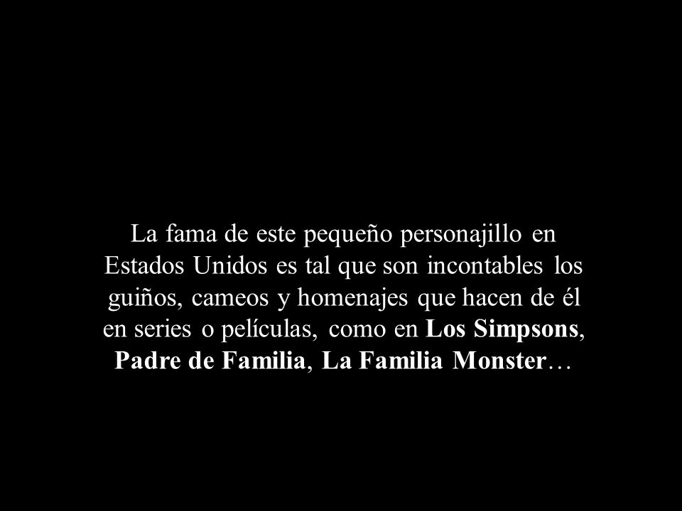 La fama de este pequeño personajillo en Estados Unidos es tal que son incontables los guiños, cameos y homenajes que hacen de él en series o películas, como en Los Simpsons, Padre de Familia, La Familia Monster…