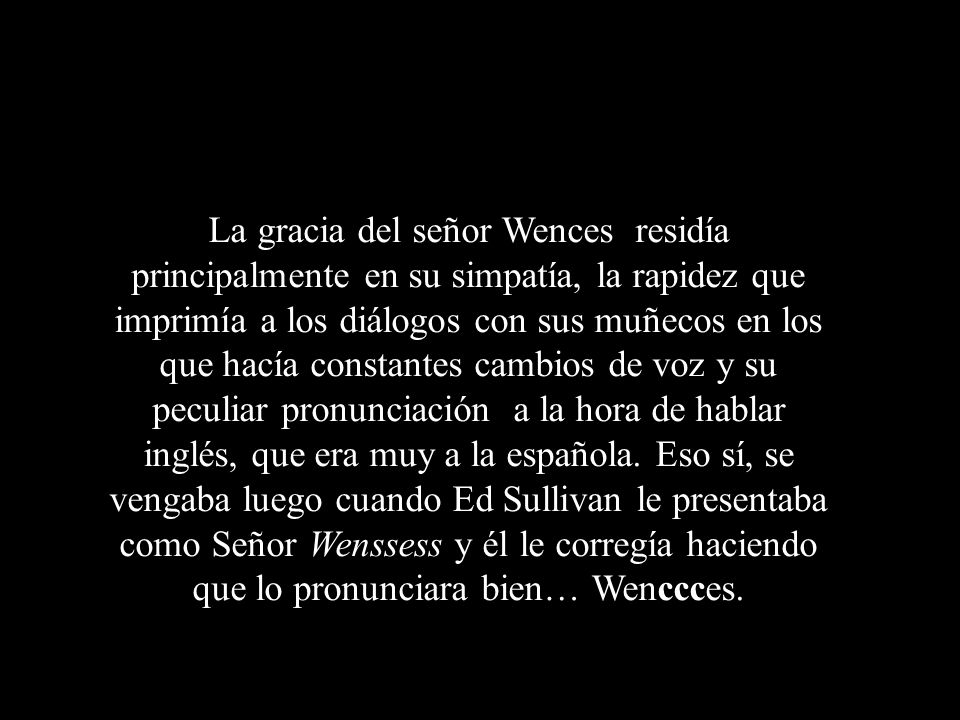 La gracia del señor Wences residía principalmente en su simpatía, la rapidez que imprimía a los diálogos con sus muñecos en los que hacía constantes cambios de voz y su peculiar pronunciación a la hora de hablar inglés, que era muy a la española.
