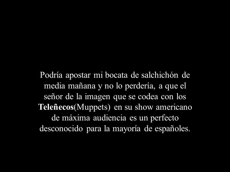 Podría apostar mi bocata de salchichón de media mañana y no lo perdería, a que el señor de la imagen que se codea con los Teleñecos(Muppets) en su show americano de máxima audiencia es un perfecto desconocido para la mayoría de españoles.