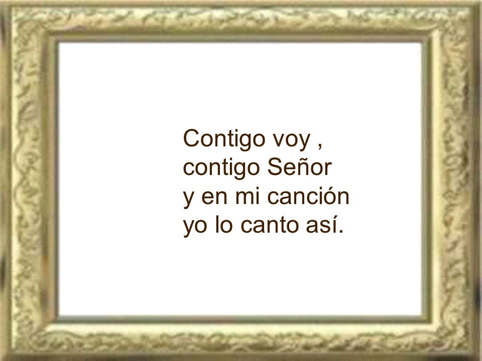 Contigo voy , contigo Señor y en mi canción yo lo canto así.