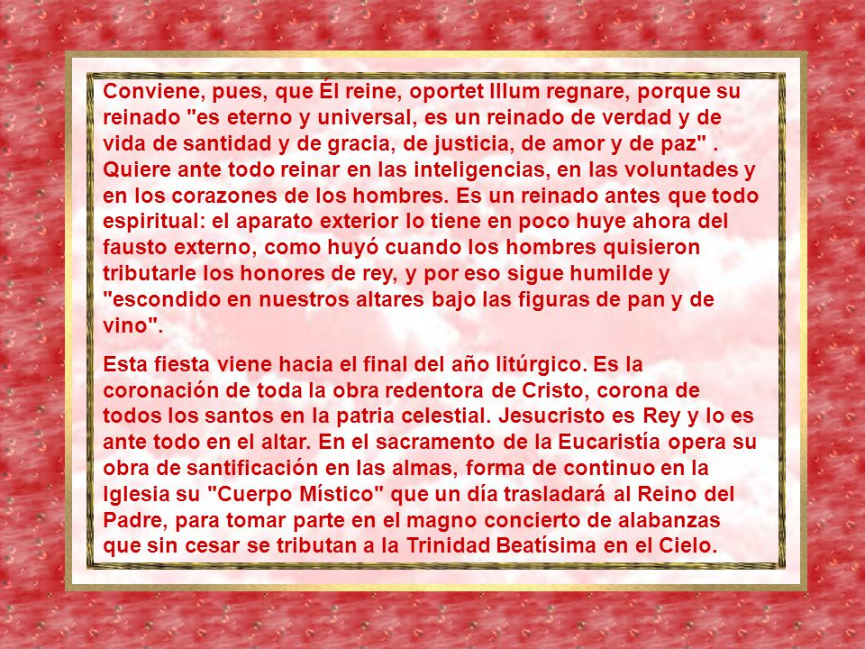 Conviene, pues, que Él reine, oportet Illum regnare, porque su reinado es eterno y universal, es un reinado de verdad y de vida de santidad y de gracia, de justicia, de amor y de paz . Quiere ante todo reinar en las inteligencias, en las voluntades y en los corazones de los hombres. Es un reinado antes que todo espiritual: el aparato exterior lo tiene en poco huye ahora del fausto externo, como huyó cuando los hombres quisieron tributarle los honores de rey, y por eso sigue humilde y escondido en nuestros altares bajo las figuras de pan y de vino .