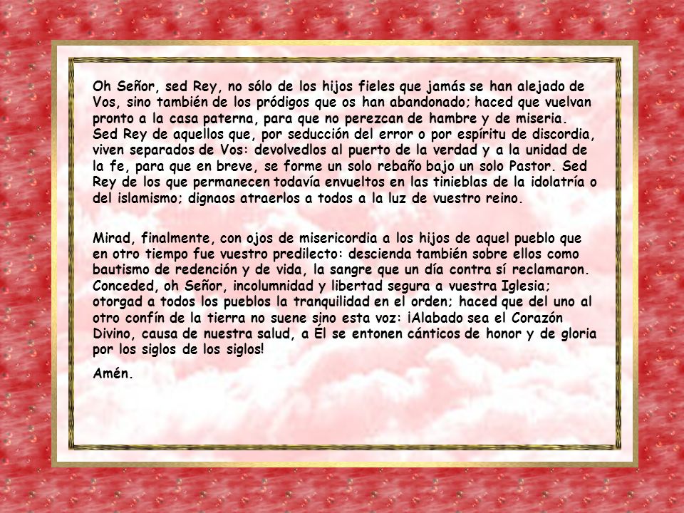 Oh Señor, sed Rey, no sólo de los hijos fieles que jamás se han alejado de Vos, sino también de los pródigos que os han abandonado; haced que vuelvan pronto a la casa paterna, para que no perezcan de hambre y de miseria. Sed Rey de aquellos que, por seducción del error o por espíritu de discordia, viven separados de Vos: devolvedlos al puerto de la verdad y a la unidad de la fe, para que en breve, se forme un solo rebaño bajo un solo Pastor. Sed Rey de los que permanecen todavía envueltos en las tinieblas de la idolatría o del islamismo; dignaos atraerlos a todos a la luz de vuestro reino.