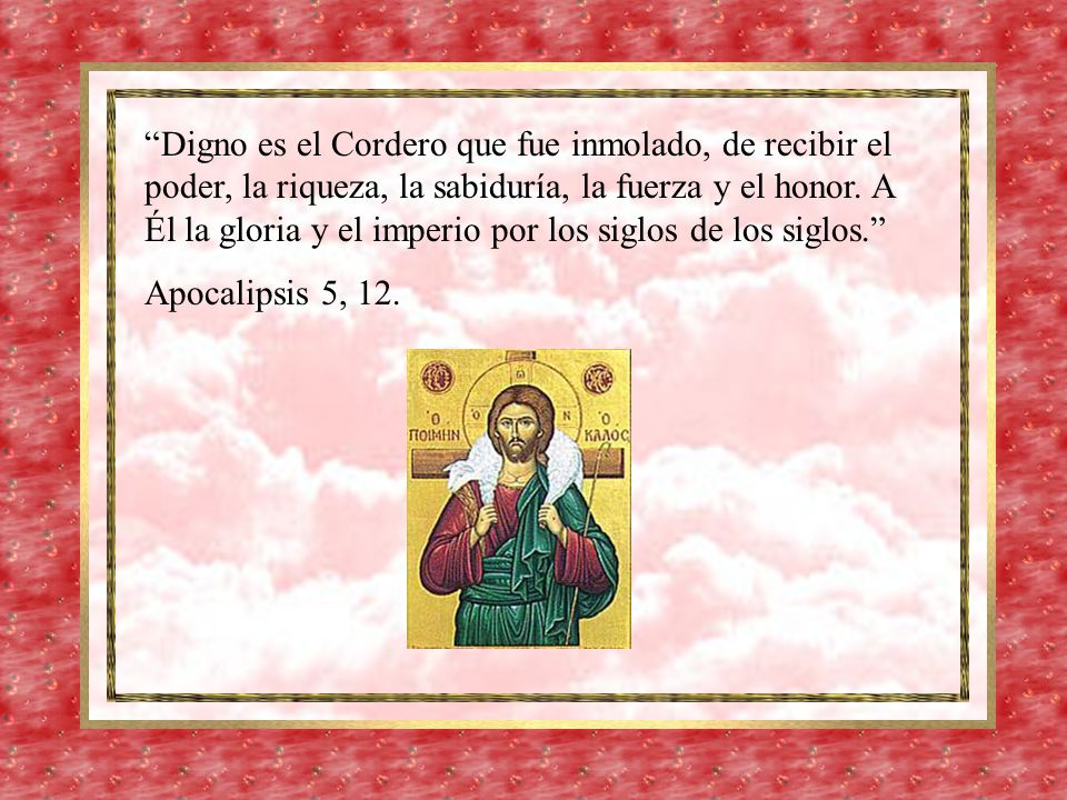 Digno es el Cordero que fue inmolado, de recibir el poder, la riqueza, la sabiduría, la fuerza y el honor. A Él la gloria y el imperio por los siglos de los siglos.